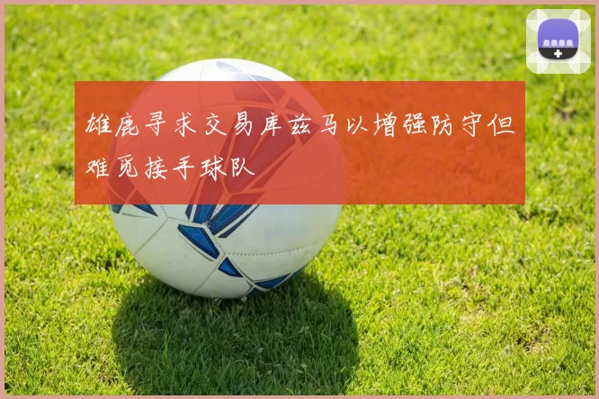 雄鹿寻求交易库兹马以增强防守但难觅接手球队