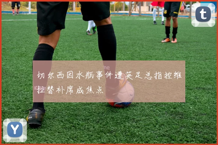 切尔西因水瓶事件遭英足总指控维拉替补席成焦点