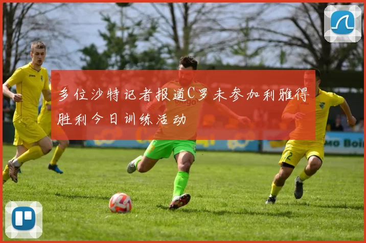 多位沙特记者报道C罗未参加利雅得胜利今日训练活动