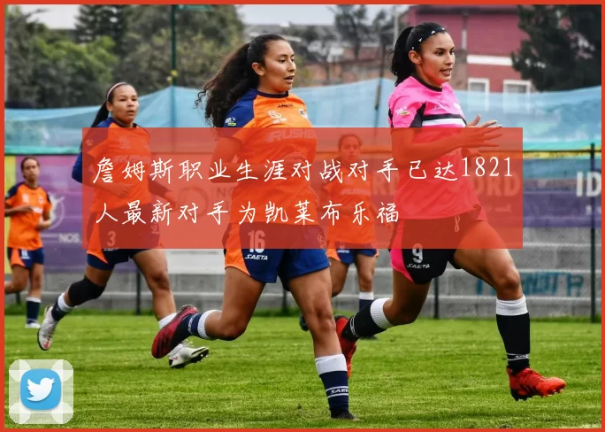 詹姆斯职业生涯对战对手已达1821人最新对手为凯莱布乐福
