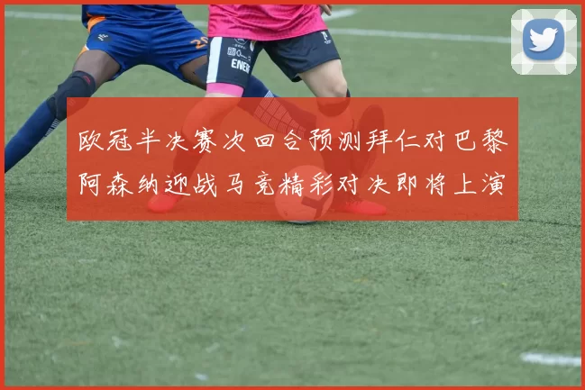 欧冠半决赛次回合预测拜仁对巴黎阿森纳迎战马竞精彩对决即将上演