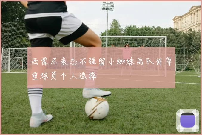 西蒙尼表态不强留小蜘蛛离队将尊重球员个人选择