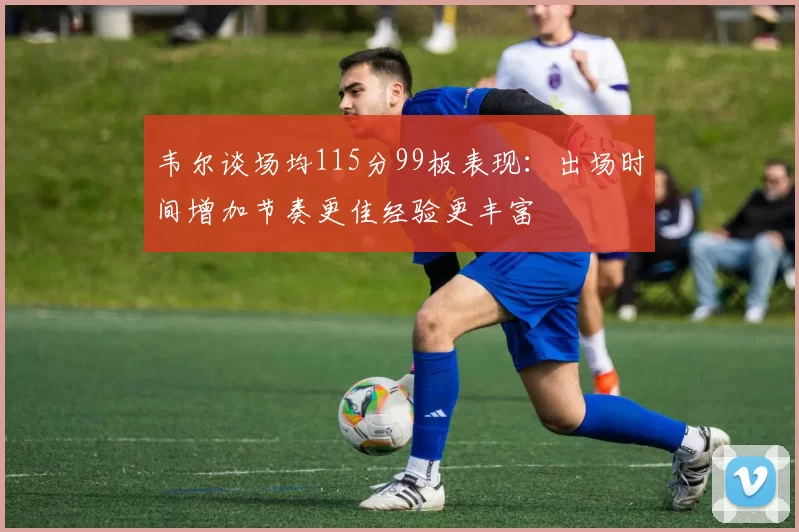 韦尔谈场均115分99板表现：出场时间增加节奏更佳经验更丰富